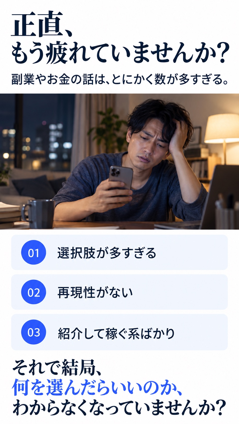 正直、もう疲れていませんか？ 副業やお金の話は、とにかく数が多すぎる。 01 選択肢が多すぎる 02 再現性がない 03 紹介して稼ぐ系ばかり それで結局、何を選んだらいいのか、わからなくなっていませんか？