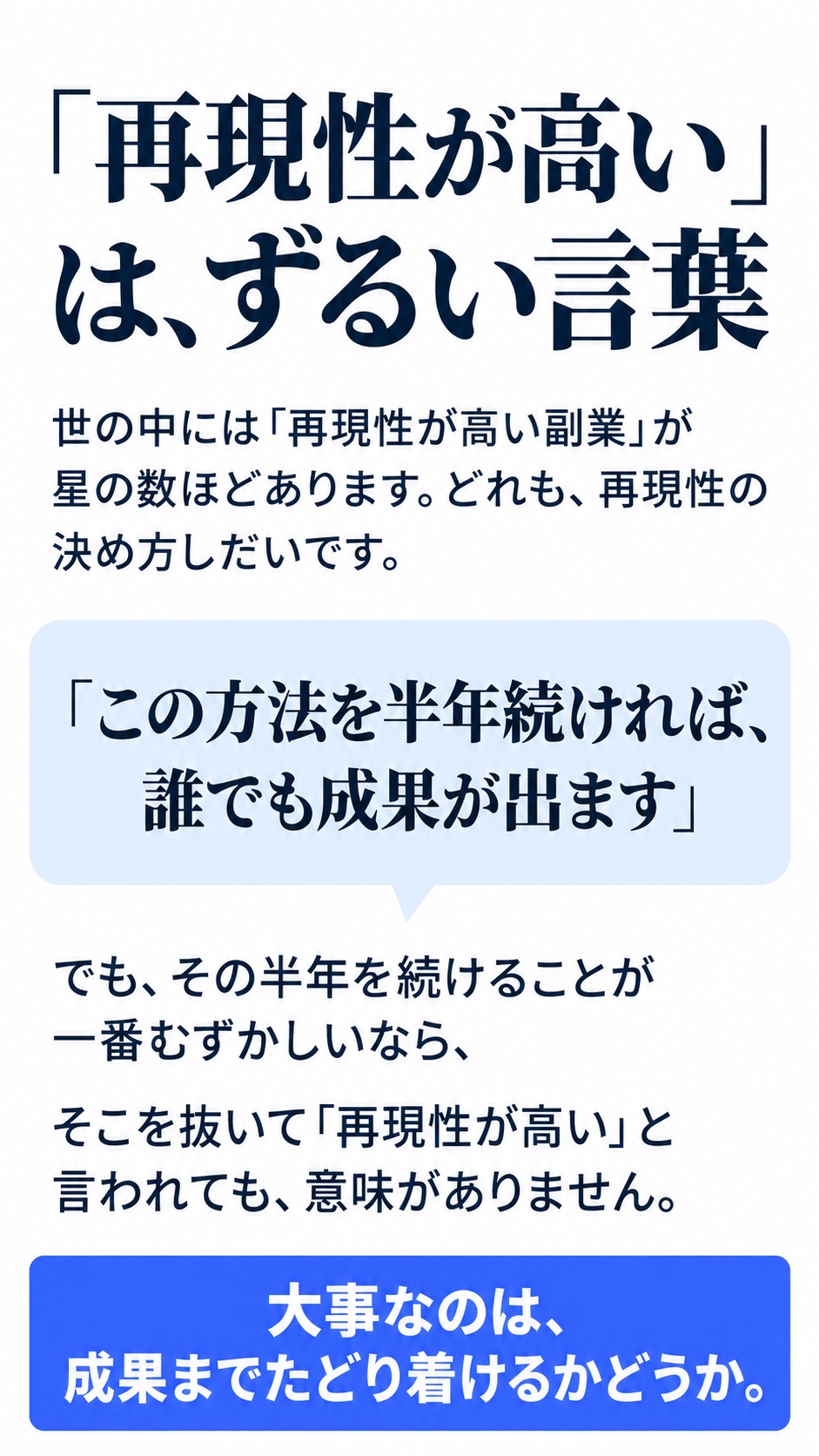 「再現性が高い」は、ずるい言葉。世の中には「再現性が高い副業」が星の数ほどあります。どれも、再現性の決め方しだいです。「この方法を半年続ければ、誰でも成果が出ます」でも、その半年を続けることが一番むずかしいなら、そこを抜いて「再現性が高い」と言われても、意味がありません。大事なのは、成果までたどり着けるかどうか。