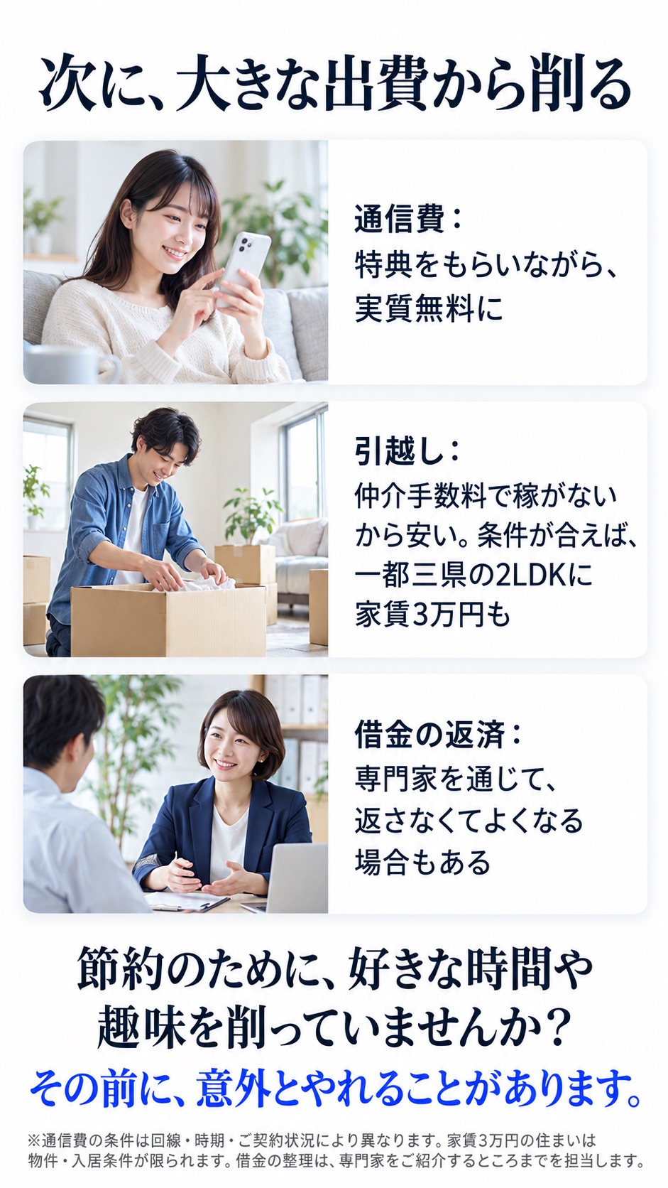 次に、大きな出費から削る 通信費：特典をもらいながら、実質無料に 引越し：仲介手数料で稼がないから安い。条件が合えば、一都三県の2LDKに家賃3万円も 借金の返済：専門家を通じて、返さなくてよくなる場合もある 節約のために、好きな時間や趣味を削っていませんか？ その前に、意外とやれることがあります。 ※通信費の条件は回線・時期・ご契約状況により異なります。家賃3万円の住まいは物件・入居条件が限られます。借金の整理は、専門家をご紹介するところまでを担当します。