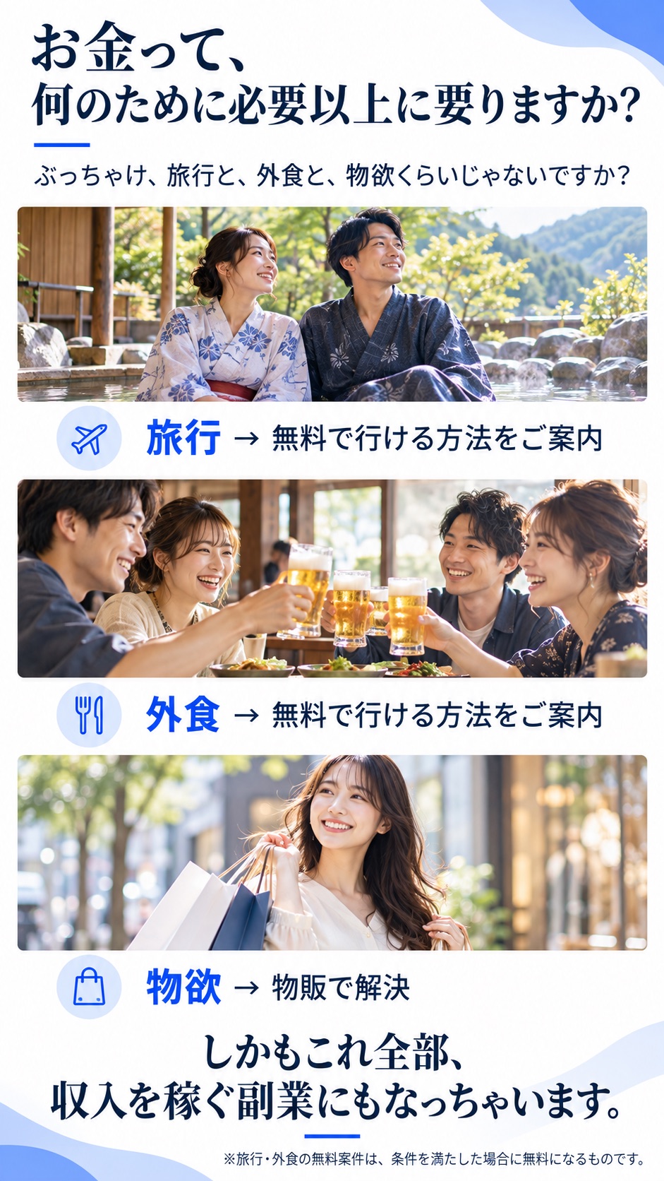 お金って、何のために必要以上に要りますか？ぶっちゃけ、旅行と、外食と、物欲くらいじゃないですか？旅行→無料で行ける方法をご案内、外食→無料で行ける方法をご案内、物欲→物販で解決。しかもこれ全部、収入を稼ぐ副業にもなっちゃいます。※旅行・外食の無料案件は、条件を満たした場合に無料になるものです。