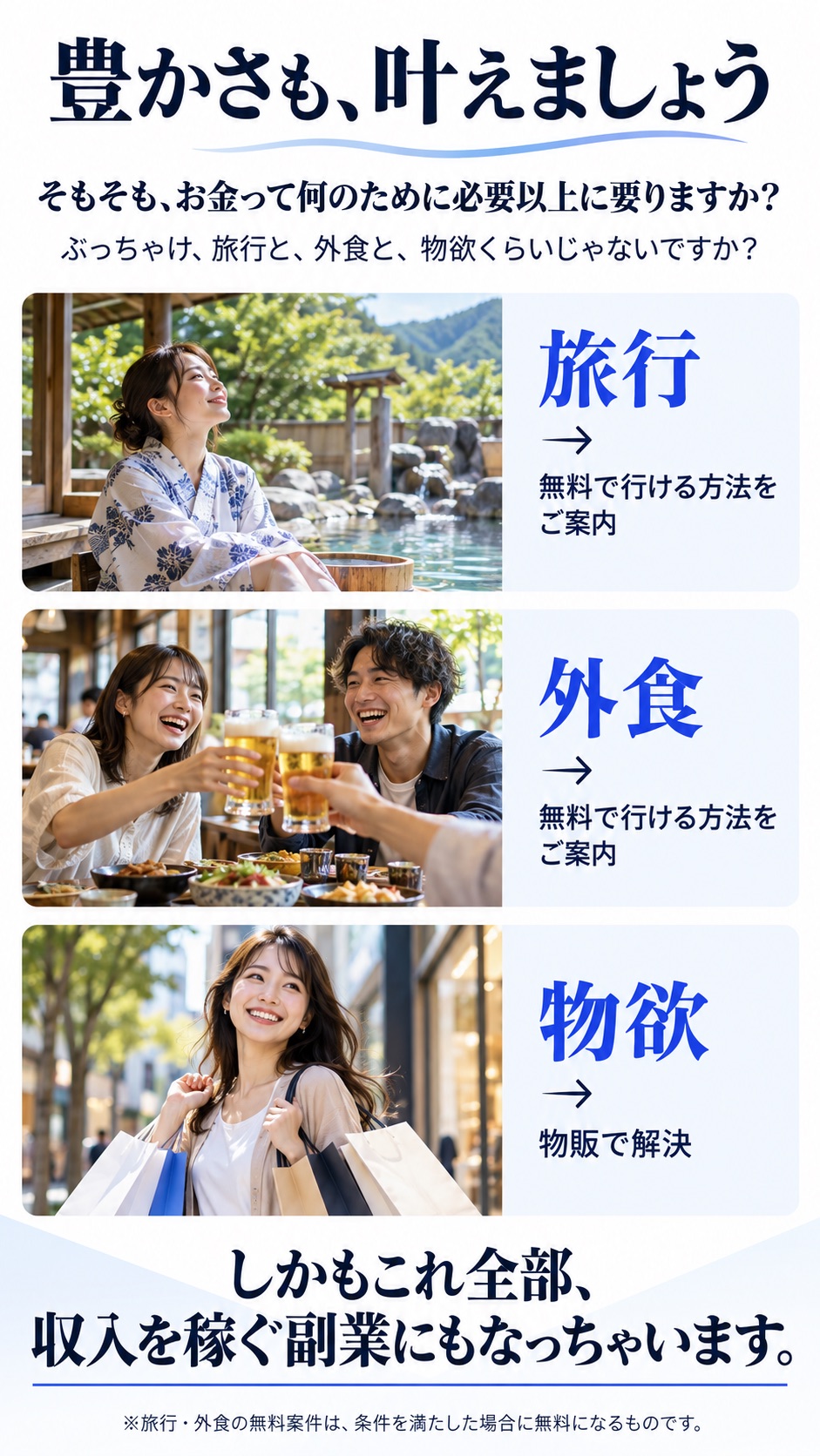 豊かさも、叶えましょう。そもそも、お金って何のために必要以上に要りますか？ぶっちゃけ、旅行と、外食と、物欲くらいじゃないですか？旅行→無料で行ける方法をご案内／外食→無料で行ける方法をご案内／物欲→物販で解決。しかもこれ全部、収入を稼ぐ副業にもなっちゃいます。