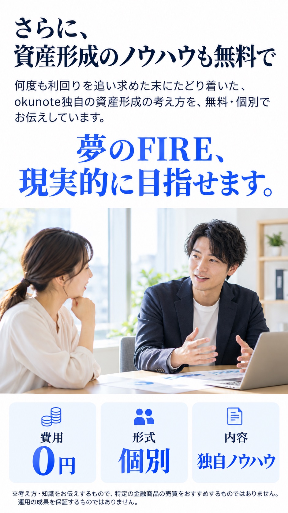 さらに、資産形成のノウハウも無料で 何度も利回りを追い求めた末にたどり着いた、okunote独自の資産形成の考え方を、無料・個別でお伝えしています。 夢のFIRE、現実的に目指せます。 費用 0円 形式 個別 内容 独自ノウハウ ※考え方・知識をお伝えするもので、特定の金融商品の売買をおすすめするものではありません。運用の成果を保証するものではありません。