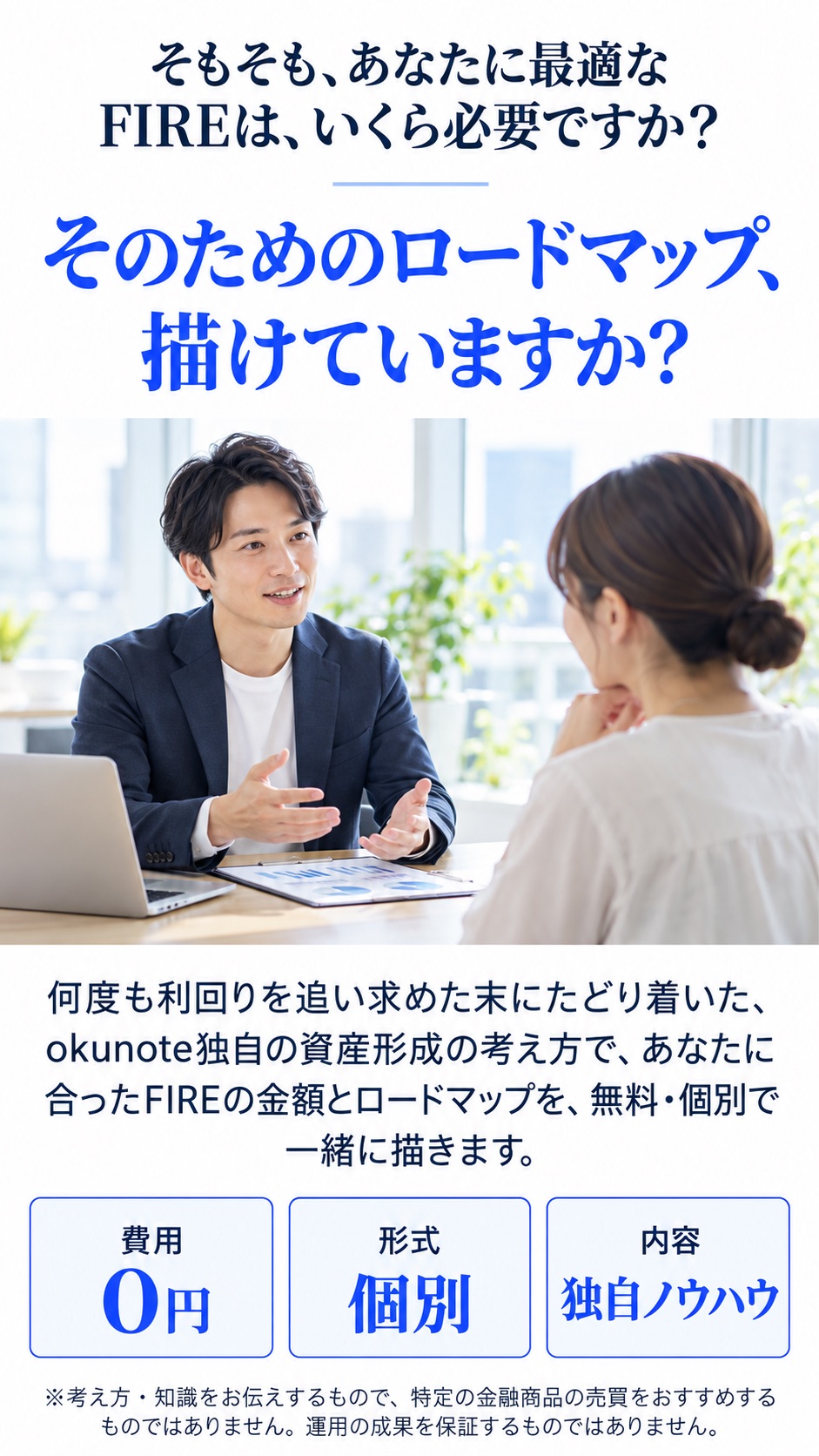 そもそも、あなたに最適なFIREは、いくら必要ですか？そのためのロードマップ、描けていますか？okunote独自の資産形成の考え方で、あなたに合ったFIREの金額とロードマップを、無料・個別で一緒に描きます。費用0円／形式 個別／内容 独自ノウハウ