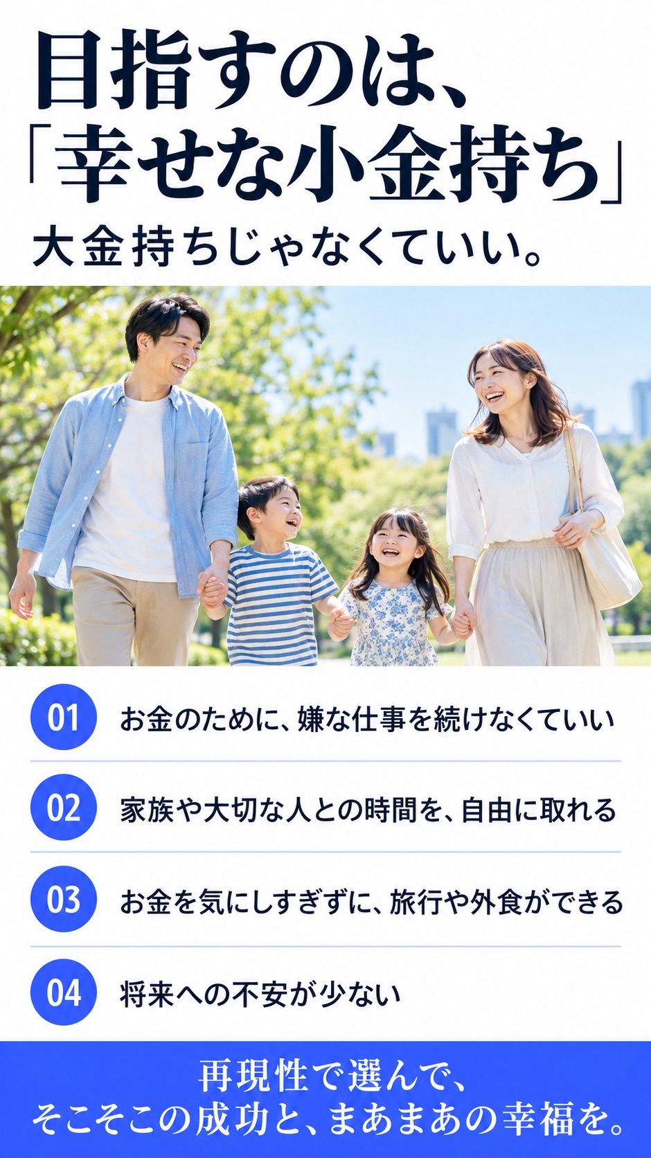 目指すのは、「幸せな小金持ち」 大金持ちじゃなくていい。 01 お金のために、嫌な仕事を続けなくていい 02 家族や大切な人との時間を、自由に取れる 03 お金を気にしすぎずに、旅行や外食ができる 04 将来への不安が少ない 再現性で選んで、そこそこの成功と、まあまあの幸福を。