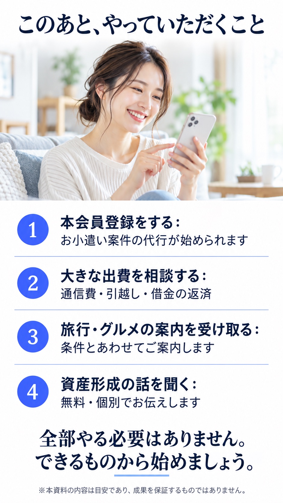 このあと、やっていただくこと 1 本会員登録をする：お小遣い案件の代行が始められます 2 大きな出費を相談する：通信費・引越し・借金の返済 3 旅行・グルメの案内を受け取る：条件とあわせてご案内します 4 資産形成の話を聞く：無料・個別でお伝えします 全部やる必要はありません。できるものから始めましょう。 ※本資料の内容は目安であり、成果を保証するものではありません。